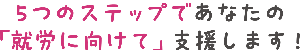 5つのステップであなたの「就労に向けて」支援します！